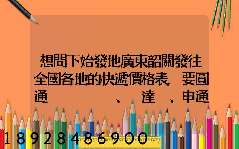 想問下始發地廣東韶關發往全國各地的快遞價格表,要圓通、韻達、申通...
